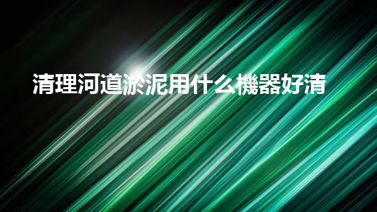 清理河道淤泥用什么機器好清淤工程技術(shù)革新：如何提升施工效率與安全性？